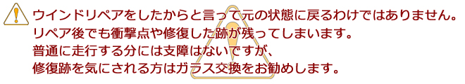 ウインドリペアをしたからと言って元の状態に戻るわけではありません。リペア後でも衝撃点や修復した跡が残ってしまいます。普通に走行する分には支障はないですが、修復跡を気にされる方はガラス交換をお勧めします。