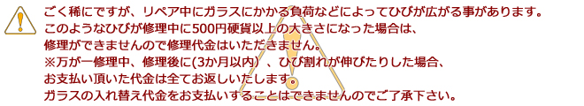 ごく稀にですが、リペア中にガラスにかかる負荷などによってひびが広がる事があります。このようなひびが修理中に500円硬貨以上の大きさになった場合は、修理ができませんので修理代金はいただきません。※万が一修理中、修理後に(3か月以内)、ひび割れが伸びたりした場合、お支払い頂いた代金は全てお返しいたします。ガラスの入れ替え代金をお支払いすることはできませんのでご了承下さい。